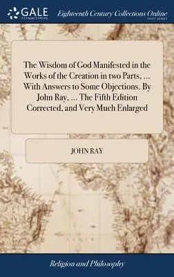 Mądrość Boża objawiona w dziełach stworzenia w dwóch częściach, ... Z odpowiedziami na niektóre zastrzeżenia. By John Ray, ... The Fifth Edition Correc - The Wisdom of God Manifested in the Works of the Creation in two Parts, ... With Answers to Some Objections. By John Ray, ... The Fifth Edition Correc