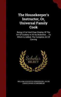 The Housekeeper's Instructor, Or, Universal Family Cook: Being A Full And Clear Display of the Art of Cookery In All Its Branches ... Do którego dodano - The Housekeeper's Instructor, Or, Universal Family Cook: Being A Full And Clear Display Of The Art Of Cookery In All Its Branches ... To Which Is Adde