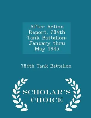 Raport po akcji, 784 batalion czołgów: Styczeń - maj 1945 - wydanie Scholar's Choice Edition - After Action Report, 784th Tank Battalion: January Thru May 1945 - Scholar's Choice Edition