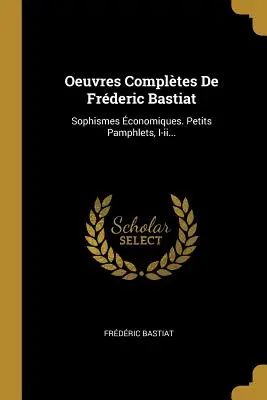 Oeuvres Compltes De Frederic Bastiat: Sophismes conomiques. Petits Pamphlets, I-ii... - Oeuvres Compltes De Frderic Bastiat: Sophismes conomiques. Petits Pamphlets, I-ii...