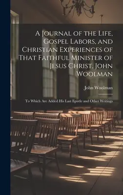 A Journal of the Life, Gospel Labors, and Christian Experiences of That Faithful Minister of Jesus Christ, John Woolman: To Which Are Added His Last E