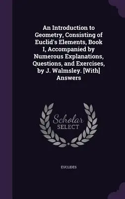 An Introduction to Geometry, Consisting of Euclid's Elements, Book I, Accompanied by Numerous Explanations, Questions, and Exercises, by J. Walmsley.