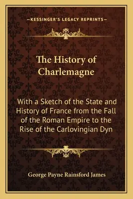 The History of Charlemagne: With a Sketch of the State and History of France from the Fall of the Roman Empire to the Rise of the Carlovingian Dyn