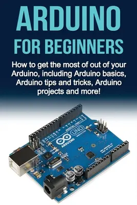 Arduino dla początkujących: Jak w pełni wykorzystać możliwości Arduino, w tym podstawy Arduino, porady i wskazówki dotyczące Arduino, projekty Arduino i nie tylko. - Arduino For Beginners: How to get the most of out of your Arduino, including Arduino basics, Arduino tips and tricks, Arduino projects and mo