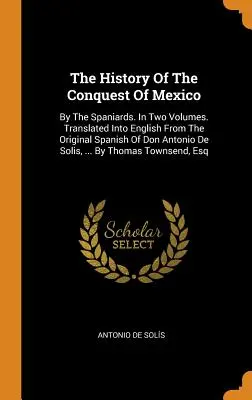 Historia podboju Meksyku: By the Spaniards. W dwóch tomach. Przetłumaczone na język angielski z oryginalnego hiszpańskiego Don Antonio De Solis, .... - The History Of The Conquest Of Mexico: By The Spaniards. In Two Volumes. Translated Into English From The Original Spanish Of Don Antonio De Solis, ..