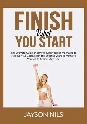 Finish What You Start: The Ultimate Guide on How to Keep Yourself Motivated to Achieve Your Goals, Learn the Effective Ways to Motivate Yourself - Finish What You Start: The Ultimate Guide on How to Keep Yourself Motivated to Achieve Your Goals, Learn the Effective Ways to Motivate Yours