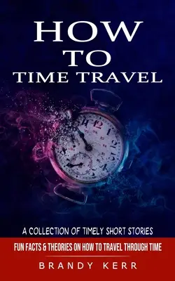 Jak podróżować w czasie: A Collection of Timely Short Stories (Zabawne fakty i teorie dotyczące podróżowania w czasie) - How to Time Travel: A Collection of Timely Short Stories (Fun Facts & Theories on How to Travel Through Time)