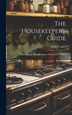 The Housekeeper's Guide: Or, a Plain & Practical System of Domestic Cookery. - The Housekeeper's Guide: Or, a Plain & Practical System of Domestic Cookery