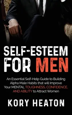 Self-Esteem for Men: An Essential Self-Help Guide to Building Alpha Male Habits that will Improve Your Mental Toughness, Confidence, and Ability. - Self-Esteem for Men: An Essential Self-Help Guide to Building Alpha Male Habits that will Improve Your Mental Toughness, Confidence, and Ab