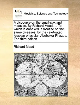 A Discourse on the Small-Pox and Measles. by Richard Mead, ... to Which Is Annexed, a Treatise on the Same Diseases, by the Celebrated Arabian Physici