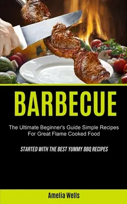 Grillowanie: The Ultimate Beginner's Guide Simple Recipes For Great Flame Cooked Food (Started With The Best Yummy BBQ Recipes) - Barbecue: The Ultimate Beginner's Guide Simple Recipes For Great Flame Cooked Food (Started With The Best Yummy BBQ Recipes)