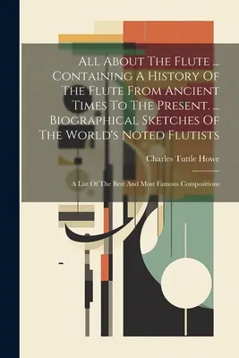 Wszystko o flecie ... Zawierająca historię fletu od czasów starożytnych do współczesności. ... Szkice biograficzne światowej sławy flecistów: - All About The Flute ... Containing A History Of The Flute From Ancient Times To The Present. ... Biographical Sketches Of The World's Noted Flutists: