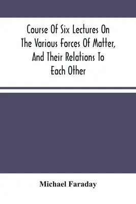 Kurs sześciu wykładów na temat różnych sił materii i ich wzajemnych relacji - Course Of Six Lectures On The Various Forces Of Matter, And Their Relations To Each Other