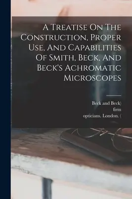 Traktat o budowie, właściwym użytkowaniu i możliwościach mikroskopów achromatycznych Smitha, Becka i Becka - A Treatise On The Construction, Proper Use, And Capabilities Of Smith, Beck, And Beck's Achromatic Microscopes