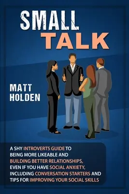 Small Talk: A Shy Introverts Guide to Being More Likeable and Building Better Relationships, Even If You Have Social Anxiety, Incl