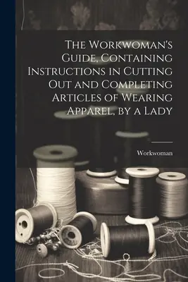 The Workwoman's Guide, zawierający instrukcje dotyczące wycinania i kompletowania artykułów odzieżowych przez kobietę - The Workwoman's Guide, Containing Instructions in Cutting Out and Completing Articles of Wearing Apparel, by a Lady