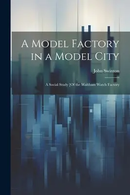 Modelowa fabryka w modelowym mieście: Studium społeczne [fabryki zegarków w Waltham - A Model Factory in a Model City: A Social Study [Of the Waltham Watch Factory