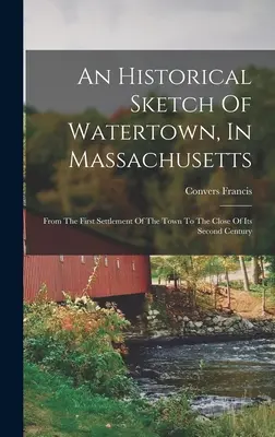 Szkic historyczny Watertown w stanie Massachusetts: Od pierwszego zasiedlenia miasta do końca jego drugiego stulecia. - An Historical Sketch Of Watertown, In Massachusetts: From The First Settlement Of The Town To The Close Of Its Second Century