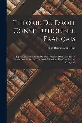 Thorie Du Droit Constitutionnel Franais: Esprit Des Constitutions De 1848; Prcd D'un Essai Sur Le Pouvoir Constituant Et D'un Prcis Historique D