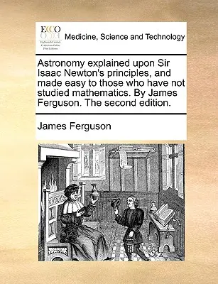 Astronomy Explained Upon Sir Isaac Newton's Principles, and Made Easy to Those Who Have Not Studied Mathematics. by James Ferguson. the Second Edition