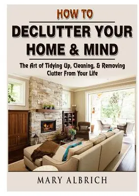 Jak uporządkować swój dom i umysł: Sztuka porządkowania, sprzątania i usuwania bałaganu z życia - How to Declutter Your Home & Mind: The Art of Tidying Up, Cleaning, & Removing Clutter From Your Life