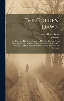 The Golden Dawn: Or, Light On the Great Future: In This Life, Through the Dark Valley, And In the Life Eternal, As Seen in the Best Tho - The Golden Dawn: Or, Light On The Great Future: In This Life, Through The Dark Valley, And In The Life Eternal, As Seen In The Best Tho