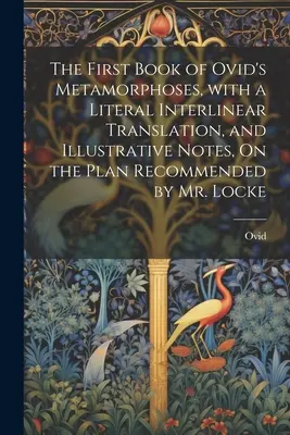 The First Book of Ovid's Metamorphoses, with a Literal Interlinear Translation, and Illustrative Notes, on the Plan Recommended by Mr. Locke - The First Book of Ovid's Metamorphoses, with a Literal Interlinear Translation, and Illustrative Notes, On the Plan Recommended by Mr. Locke