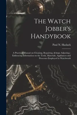 The Watch Jobber's Handybook: Praktyczny podręcznik czyszczenia, naprawy i regulacji: Obejmujący informacje o narzędziach, materiałach, urządzeniach i - The Watch Jobber's Handybook: A Practical Manual on Cleaning, Repairing, & Adjusting: Embracing Information on the Tools, Materials, Appliances and