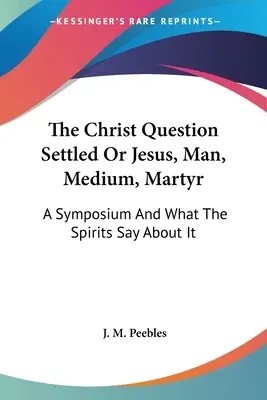 Kwestia Chrystusa rozstrzygnięta lub Jezus, człowiek, medium, męczennik: Sympozjum i co mówią o nim duchy - The Christ Question Settled Or Jesus, Man, Medium, Martyr: A Symposium And What The Spirits Say About It