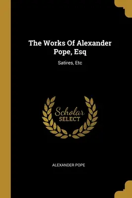 The Works Of Alexander Pope, Esq: Satires, Etc