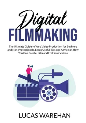Digital Filmmaking: The Ultimate Guide to Web Video Production for Beginners and Non-Professionals, Learn Useful Tips and Advice on How Yo