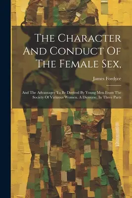 Charakter i postępowanie płci żeńskiej: And The Advantages To Be Derived By Young Men From The Society of Virtuous Women. A Dicourse, In Three P - The Character And Conduct Of The Female Sex,: And The Advantages To Be Derived By Young Men From The Society Of Virtuous Women. A Dicourse, In Three P