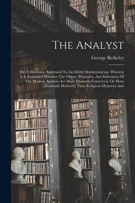 Analityk: Or, A Discourse Addressed To An Infidel Mathematician. Wherein It Is Examined Whether The Object, Principles, And Infe - The Analyst: Or, A Discourse Addressed To An Infidel Mathematician. Wherein It Is Examined Whether The Object, Principles, And Infe