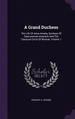 A Grand Duchess: The Life Of Anna Amalia, Duchess Of Saxe-weimar-eisenach And The Classical Circle Of Weimar, Volume 1