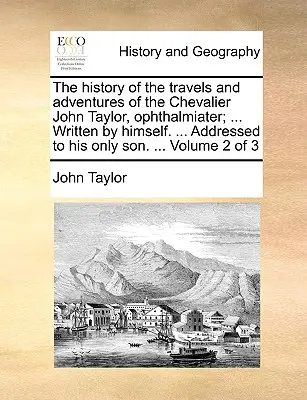 Historia podróży i przygód Kawalera Johna Taylora, Ophthalmiatera; ... Written by Himself. ... Skierowana do jego jedynego syna. ... Volu - The History of the Travels and Adventures of the Chevalier John Taylor, Ophthalmiater; ... Written by Himself. ... Addressed to His Only Son. ... Volu