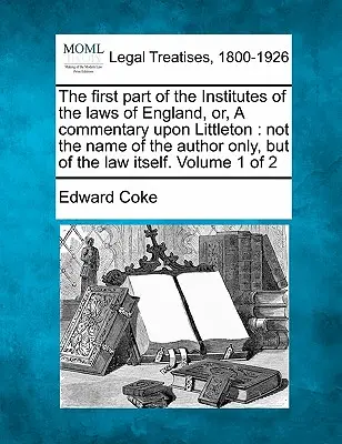 The first part of the Institutes of the laws of England, or, A commentary upon Littleton: not the name of the author only, but of the law itself. Volu