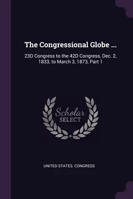 The Congressional Globe ...: Kongres 23D do Kongresu 42D, od 2 grudnia 1833 r. do 3 marca 1873 r., Część 1 - The Congressional Globe ...: 23D Congress to the 42D Congress, Dec. 2, 1833, to March 3, 1873, Part 1