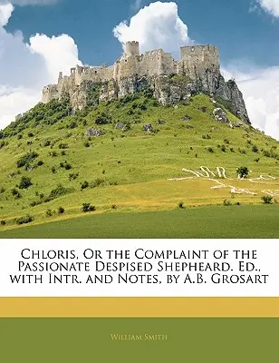 Chloris, or the Complaint of the Passionate Despised Shepheard. Ed., with Intr. and Notes, by A.B. Grosart (1850) - Chloris, or the Complaint of the Passionate Despised Shepheard. Ed., with Intr. and Notes, by A.B. Grosart