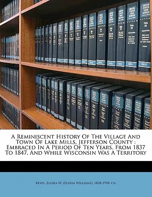 Przypomnienie historii wioski i miasta Lake Mills w hrabstwie Jefferson: Obejmuje okres dziesięciu lat, od 1837 do 1847 roku, i podczas gdy Wiscons - A Reminiscent History of the Village and Town of Lake Mills, Jefferson County: Embraced in a Period of Ten Years, from 1837 to 1847, and While Wiscons