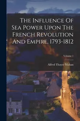 Wpływ potęgi morskiej na rewolucję i imperium francuskie, 1793-1812; Tom 1 - The Influence Of Sea Power Upon The French Revolution And Empire, 1793-1812; Volume 1