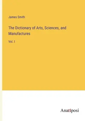 The Dictionary of Arts, Sciences, and Manufactures: Vol. I