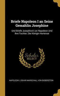 Briefe Napoleon I an Seine Gemahlin Josephine: Und Briefe Josephine's an Napoleon Und Ihre Tochter, Die Knigin Hortense