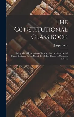 The Constitutional Class Book: Będący krótkim omówieniem Konstytucji Stanów Zjednoczonych. Zaprojektowany do użytku wyższych klas w Commo - The Constitutional Class Book: Being a Brief Exposition of the Constitution of the United States. Designed for the use of the Higher Classes in Commo