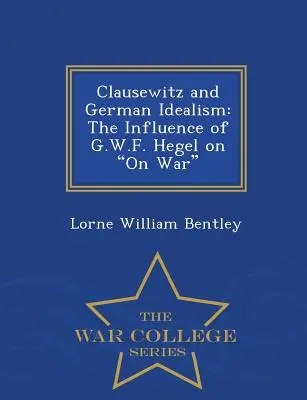 Clausewitz i niemiecki idealizm: Wpływ G.W.F. Hegla na wojnę - seria War College - Clausewitz and German Idealism: The Influence of G.W.F. Hegel on on War - War College Series