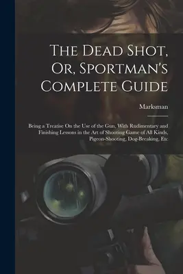 The Dead Shot, Or, Sportman's Complete Guide: Będący traktatem o posługiwaniu się bronią, z podstawowymi i końcowymi lekcjami sztuki strzelania Ga - The Dead Shot, Or, Sportman's Complete Guide: Being a Treatise On the Use of the Gun, With Rudimentary and Finishing Lessons in the Art of Shooting Ga