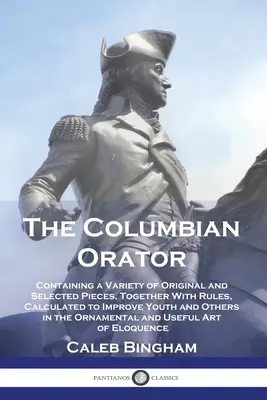 The Columbian Orator: The Columbian Orator: Containing a Variety of Original and Selected Pieces, Together With Rules, Calculated to Improve Youth and Others in t - The Columbian Orator: Containing a Variety of Original and Selected Pieces, Together With Rules, Calculated to Improve Youth and Others in t