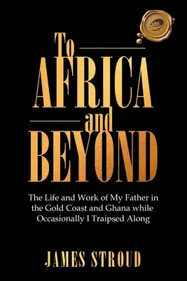 Do Afryki i dalej: Życie i praca mojego ojca na Złotym Wybrzeżu i w Ghanie. - To Africa and Beyond: The Life and Work of My Father in the Gold Coast and Ghana While Occasionally I Traipsed Along