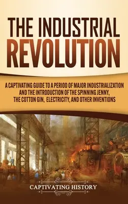 The Industrial Revolution: A Captivating Guide to a Period of Major Industrialization and the Introduction of the Spinning Jenny, the Cotton Gin,