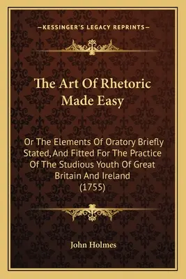 The Art Of Rhetoric Made Easy: Or The Elements Of Oratory Briefly Stated, And Fitted For The Practice Of The Studious Youth Of Great Britain And Irel