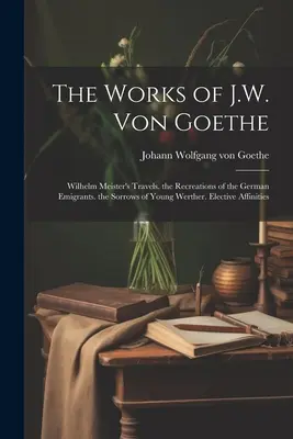 Dzieła J.W. Von Goethego: Podróże Wilhelma Meistra. Rekreacje niemieckich emigrantów. Smutki młodego Wertera. Podobieństwa wyborcze - The Works of J.W. Von Goethe: Wilhelm Meister's Travels. the Recreations of the German Emigrants. the Sorrows of Young Werther. Elective Affinities